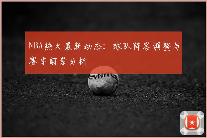 NBA热火最新动态：球队阵容调整与赛季前景分析