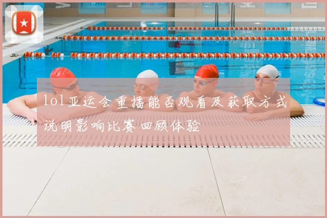 lol亚运会重播能否观看及获取方式说明影响比赛回顾体验