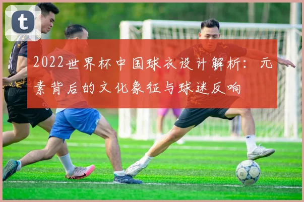 2022世界杯中国球衣设计解析：元素背后的文化象征与球迷反响