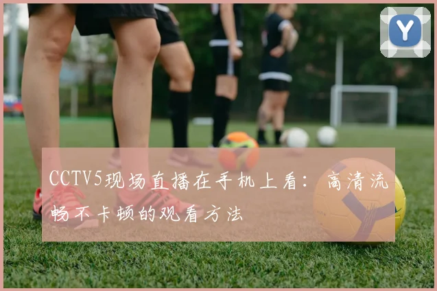 CCTV5现场直播在手机上看：高清流畅不卡顿的观看方法