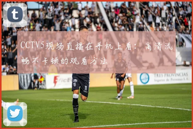 CCTV5现场直播在手机上看：高清流畅不卡顿的观看方法