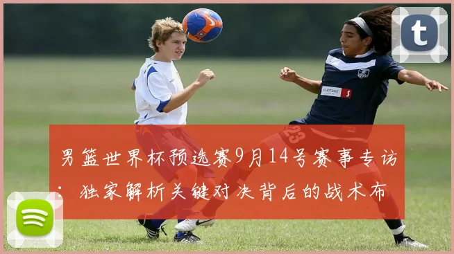 男篮世界杯预选赛9月14号赛事专访：独家解析关键对决背后的战术布局