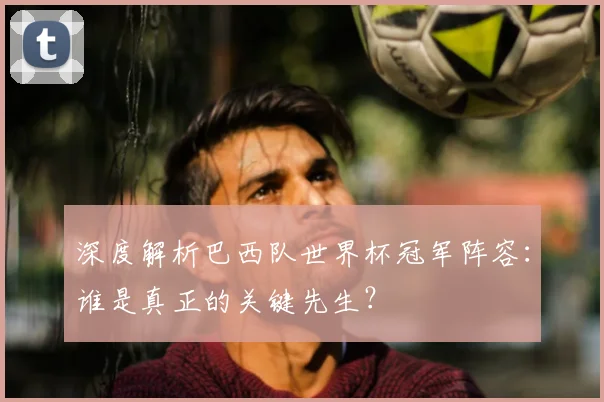 深度解析巴西队世界杯冠军阵容：谁是真正的关键先生？
