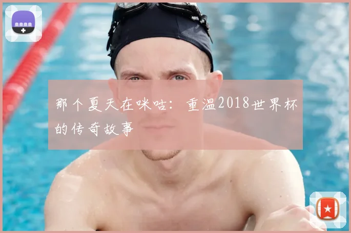 那个夏天在咪咕：重温2018世界杯的传奇故事
