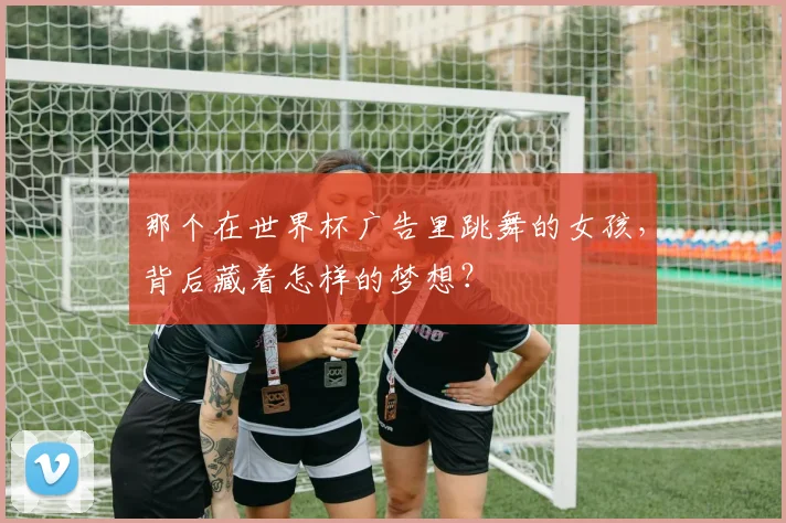 那个在世界杯广告里跳舞的女孩，背后藏着怎样的梦想？