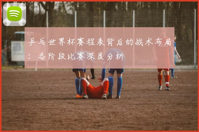 乒乓世界杯赛程表背后的战术布局：各阶段比赛深度分析