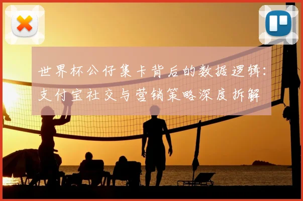 世界杯公仔集卡背后的数据逻辑：支付宝社交与营销策略深度拆解