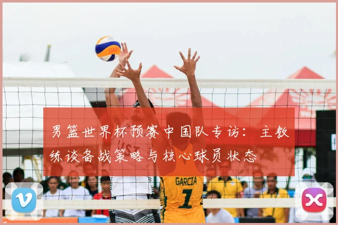 男篮世界杯预赛中国队专访：主教练谈备战策略与核心球员状态