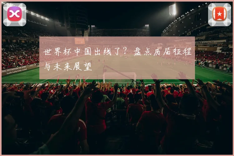 世界杯中国出线了?盘点历届征程与未来展望