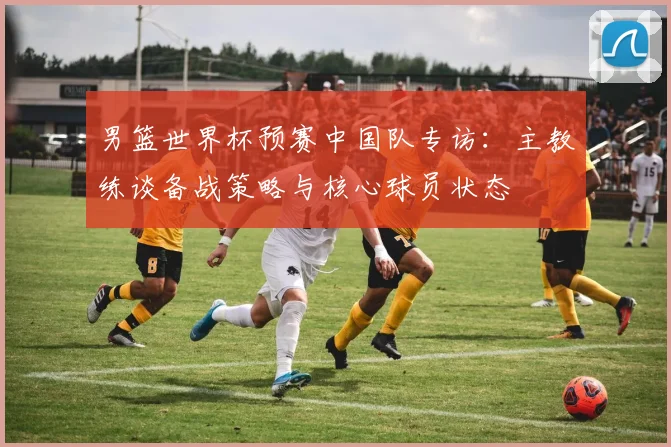 男篮世界杯预赛中国队专访：主教练谈备战策略与核心球员状态