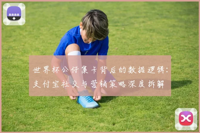 世界杯公仔集卡背后的数据逻辑：支付宝社交与营销策略深度拆解