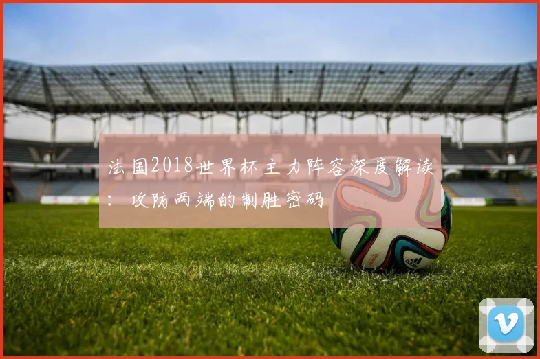 法国2018世界杯主力阵容深度解读：攻防两端的制胜密码