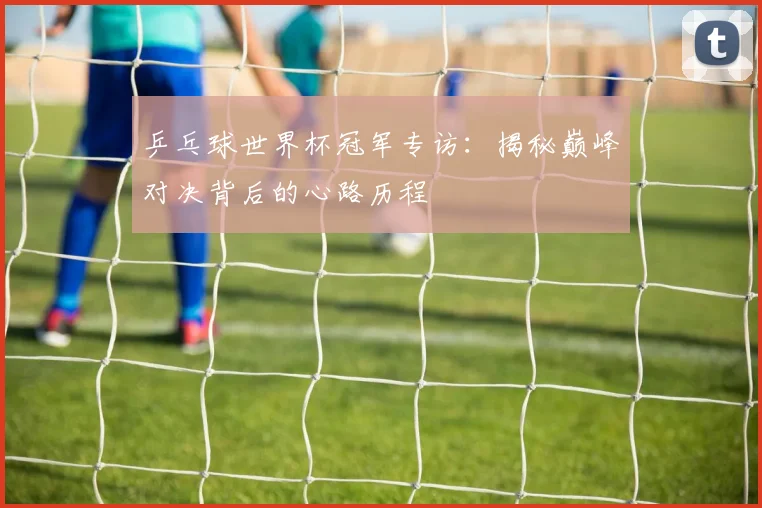 乒乓球世界杯冠军专访：揭秘巅峰对决背后的心路历程