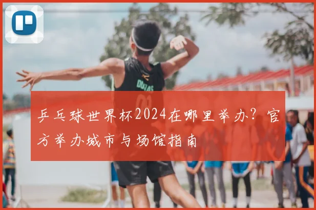 乒乓球世界杯2024在哪里举办？官方举办城市与场馆指南