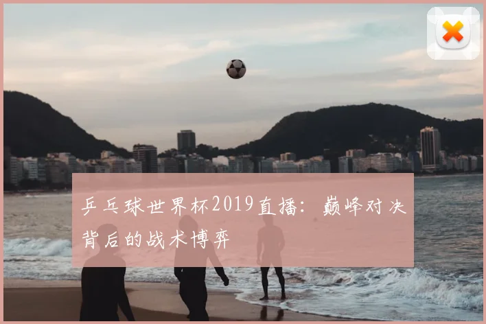 乒乓球世界杯2019直播：巅峰对决背后的战术博弈